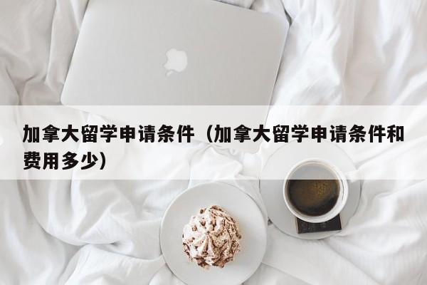 加拿大留学申请条件（加拿大留学申请条件和费用多少）