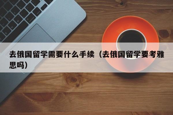 去俄国留学需要什么手续（去俄国留学要考雅思吗）