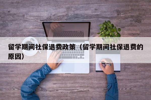 留学期间社保退费政策（留学期间社保退费的原因）