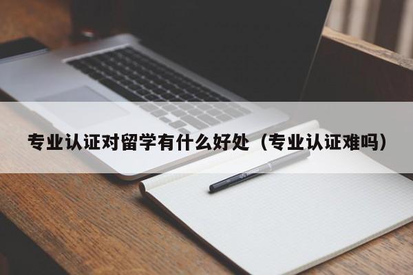 专业认证对留学有什么好处（专业认证难吗）