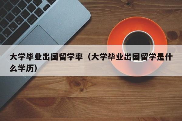 大学毕业出国留学率（大学毕业出国留学是什么学历）