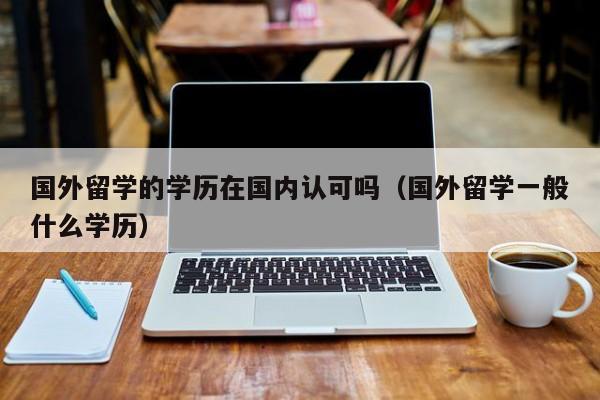 国外留学的学历在国内认可吗（国外留学一般什么学历）