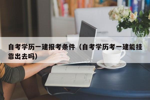 自考学历一建报考条件（自考学历考一建能挂靠出去吗）